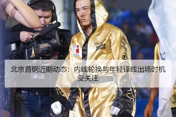 北京首钢近期动态：内线轮换与年轻锋线出场时机受关注