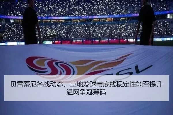 贝雷蒂尼备战动态，草地发球与底线稳定性能否提升温网争冠筹码
