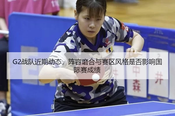 G2战队近期动态，阵容磨合与赛区风格是否影响国际赛成绩